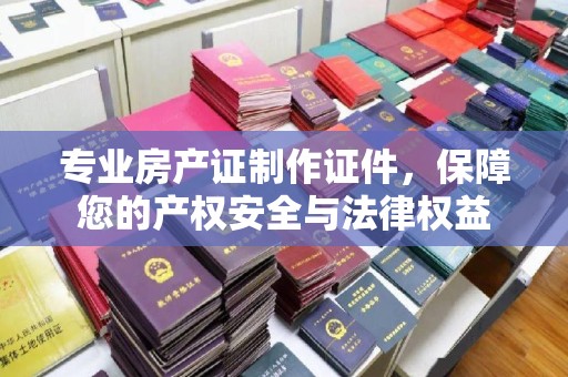 新北专业房产证制作证件，保障您的产权安全与法律权益